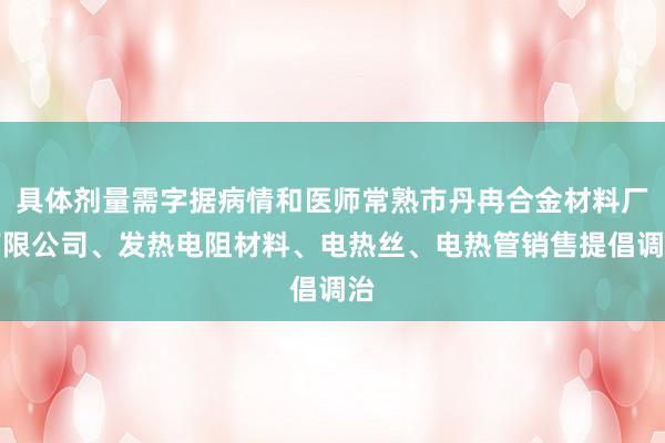 具体剂量需字据病情和医师常熟市丹冉合金材料厂有限公司、发热电阻材料、电热丝、电热管销售提倡调治
