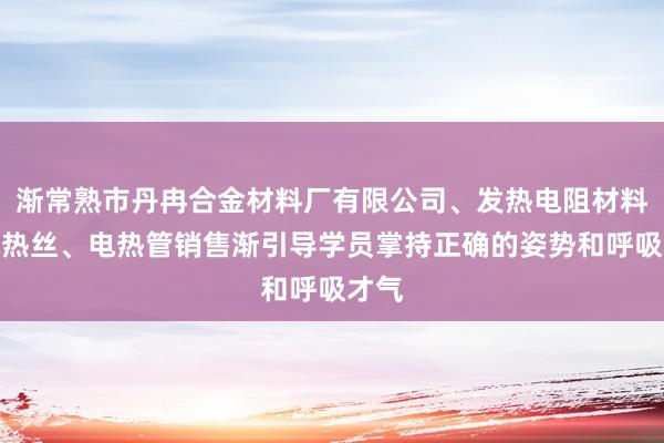 渐常熟市丹冉合金材料厂有限公司、发热电阻材料、电热丝、电热管销售渐引导学员掌持正确的姿势和呼吸才气
