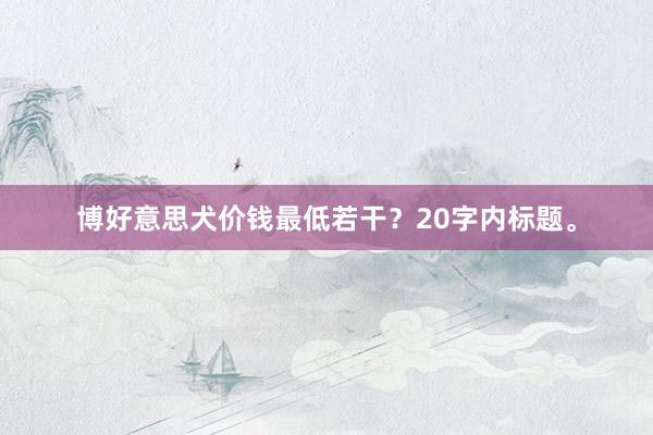 博好意思犬价钱最低若干？20字内标题。