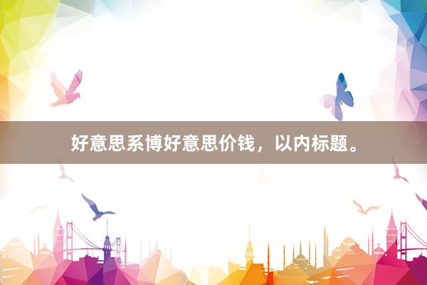 好意思系博好意思价钱，以内标题。